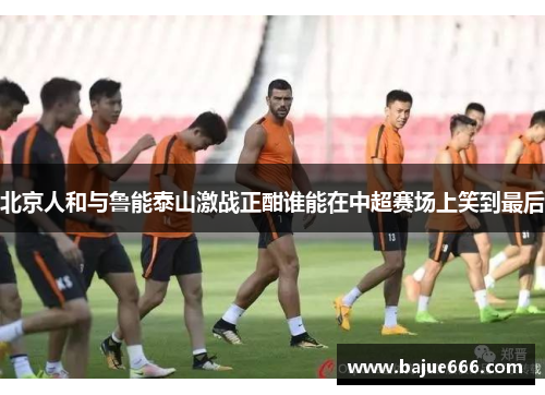 北京人和与鲁能泰山激战正酣谁能在中超赛场上笑到最后